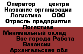 Оператор Call-центра › Название организации ­ Логистика365, ООО › Отрасль предприятия ­ Логистика › Минимальный оклад ­ 25 000 - Все города Работа » Вакансии   . Архангельская обл.,Северодвинск г.